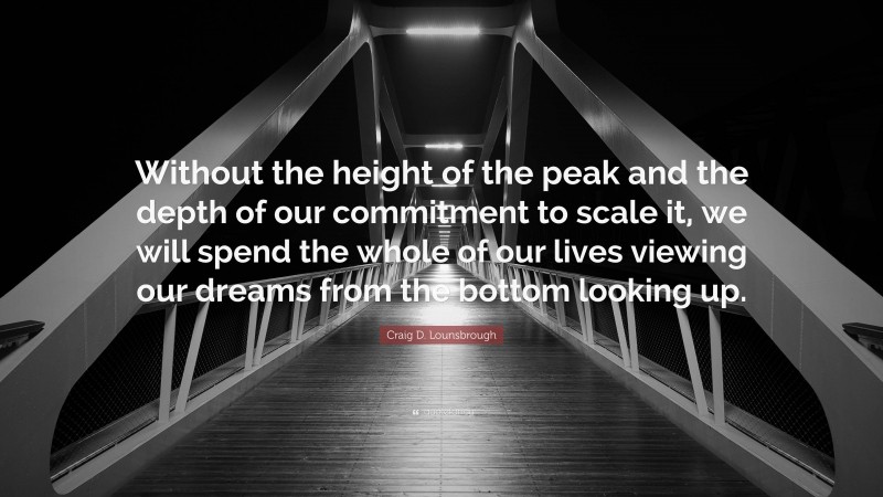 Craig D. Lounsbrough Quote: “Without the height of the peak and the depth of our commitment to scale it, we will spend the whole of our lives viewing our dreams from the bottom looking up.”