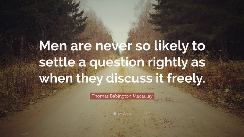 Thomas Babington Macaulay Quote: “Men are never so likely to settle a question rightly as when they discuss it freely.”