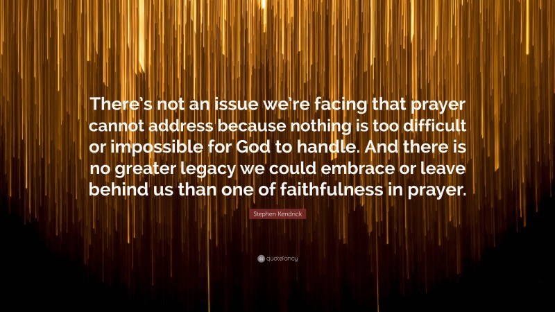 Stephen Kendrick Quote: “There’s not an issue we’re facing that prayer cannot address because nothing is too difficult or impossible for God to handle. And there is no greater legacy we could embrace or leave behind us than one of faithfulness in prayer.”