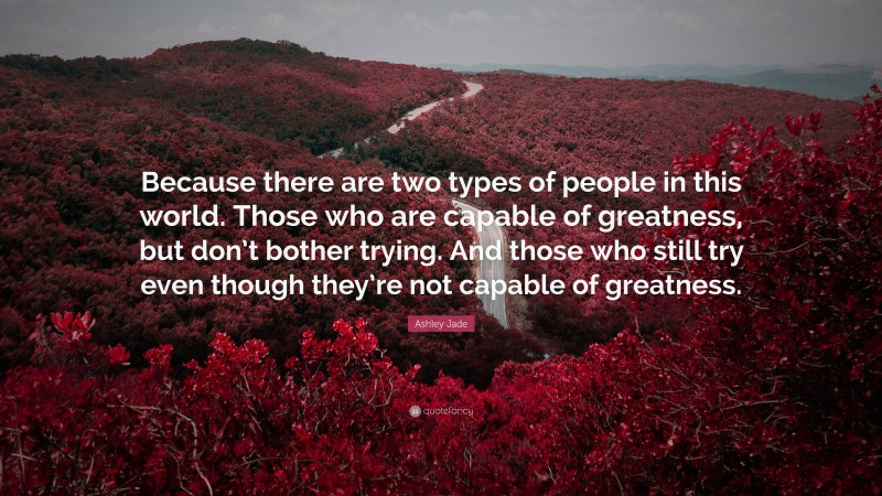 Ashley Jade Quote: “Because there are two types of people in this world. Those who are capable of greatness, but don’t bother trying. And those who still try even though they’re not capable of greatness.”