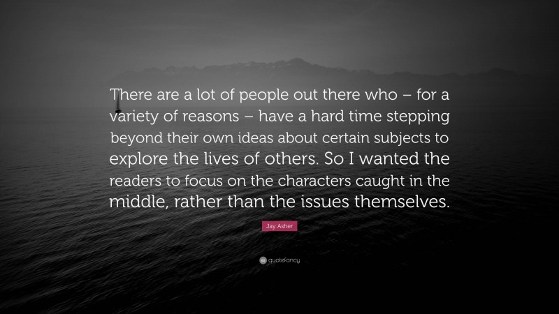 Jay Asher Quote: “There are a lot of people out there who – for a variety of reasons – have a hard time stepping beyond their own ideas about certain subjects to explore the lives of others. So I wanted the readers to focus on the characters caught in the middle, rather than the issues themselves.”