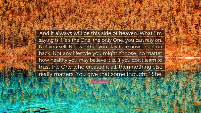 Kathryn Cushman Quote: “And it always will be this side of heaven. What I’m saying is, He’s the One, the only One, you can rely on. Not yourself. Not whether you stay here now or get on back. Not any lifestyle you might choose, no matter how healthy you may believe it is. If you don’t learn to trust the One who created it all, then nothing else really matters. You give that some thought.” She.”