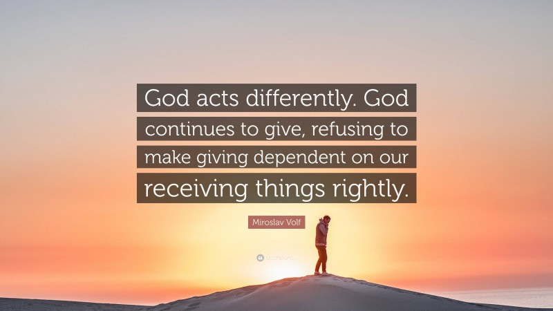 Miroslav Volf Quote: “God acts differently. God continues to give, refusing to make giving dependent on our receiving things rightly.”