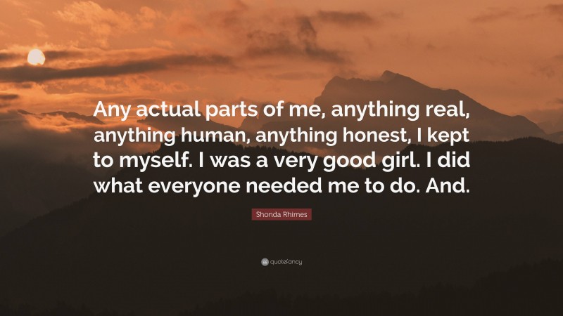 Shonda Rhimes Quote: “Any actual parts of me, anything real, anything human, anything honest, I kept to myself. I was a very good girl. I did what everyone needed me to do. And.”