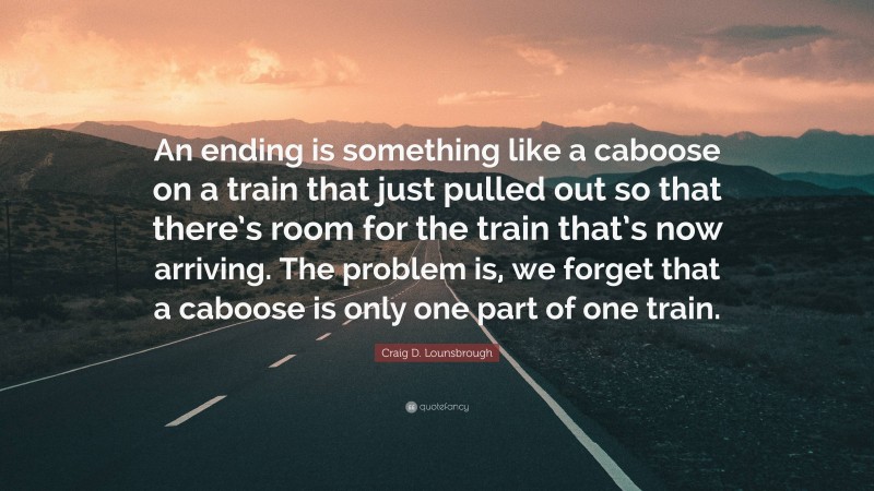 Craig D. Lounsbrough Quote: “An ending is something like a caboose on a train that just pulled out so that there’s room for the train that’s now arriving. The problem is, we forget that a caboose is only one part of one train.”