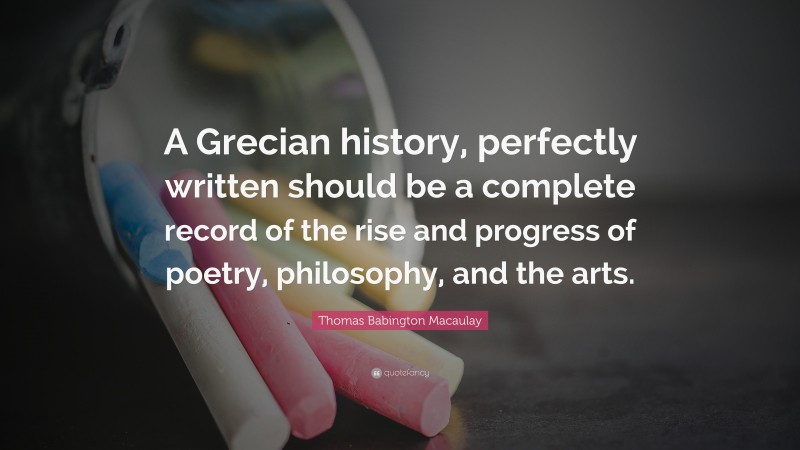 Thomas Babington Macaulay Quote: “A Grecian history, perfectly written should be a complete record of the rise and progress of poetry, philosophy, and the arts.”