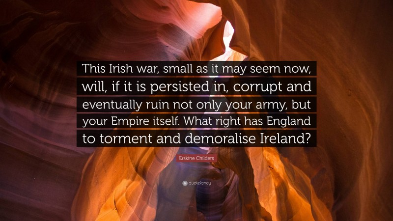 Erskine Childers Quote: “This Irish war, small as it may seem now, will, if it is persisted in, corrupt and eventually ruin not only your army, but your Empire itself. What right has England to torment and demoralise Ireland?”
