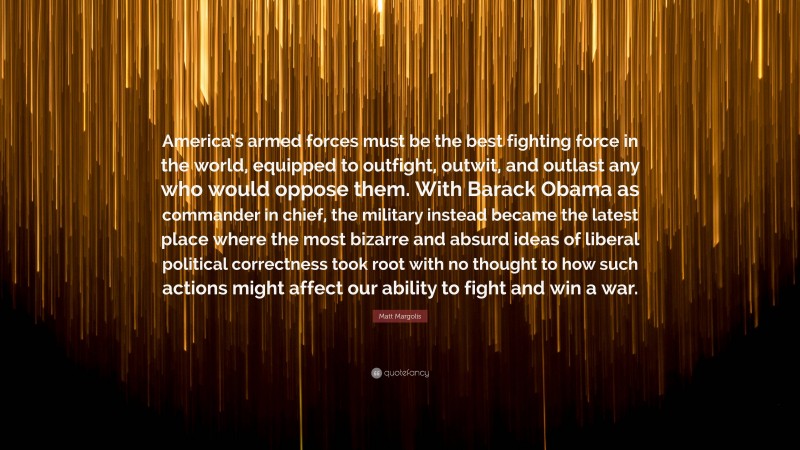 Matt Margolis Quote: “America’s armed forces must be the best fighting force in the world, equipped to outfight, outwit, and outlast any who would oppose them. With Barack Obama as commander in chief, the military instead became the latest place where the most bizarre and absurd ideas of liberal political correctness took root with no thought to how such actions might affect our ability to fight and win a war.”