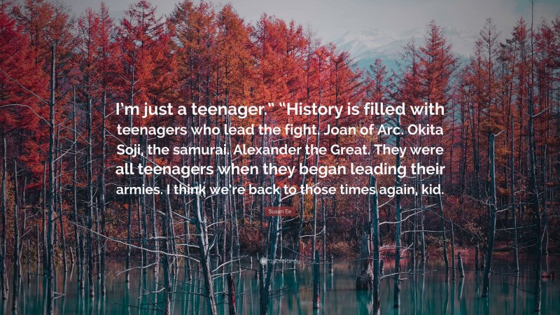 Susan Ee Quote: “I’m just a teenager.” “History is filled with teenagers who lead the fight. Joan of Arc. Okita Soji, the samurai. Alexander the Great. They were all teenagers when they began leading their armies. I think we’re back to those times again, kid.”