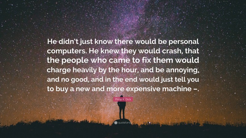 Philip K. Dick Quote: “He didn’t just know there would be personal computers. He knew they would crash, that the people who came to fix them would charge heavily by the hour, and be annoying, and no good, and in the end would just tell you to buy a new and more expensive machine –.”