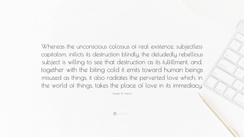 Theodor W. Adorno Quote: “Whereas the unconscious colossus of real existence, subjectless capitalism, inflicts its destruction blindly, the deludedly rebellious subject is willing to see that destruction as its fulfillment, and, together with the biting cold it emits toward human beings misused as things, it also radiates the perverted love which, in the world of things, takes the place of love in its immediacy.”