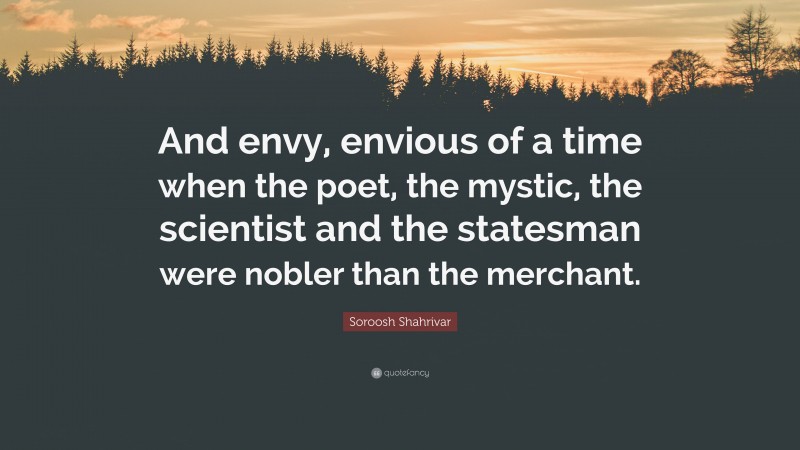 Soroosh Shahrivar Quote: “And envy, envious of a time when the poet, the mystic, the scientist and the statesman were nobler than the merchant.”