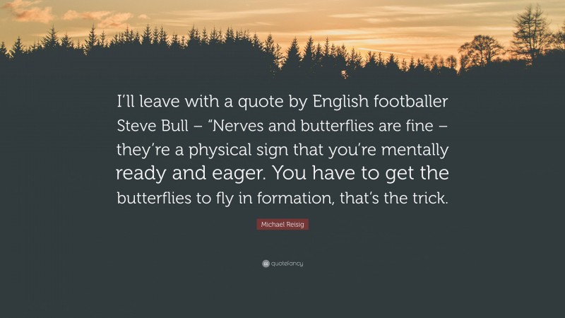 Michael Reisig Quote: “I’ll leave with a quote by English footballer Steve Bull – “Nerves and butterflies are fine – they’re a physical sign that you’re mentally ready and eager. You have to get the butterflies to fly in formation, that’s the trick.”