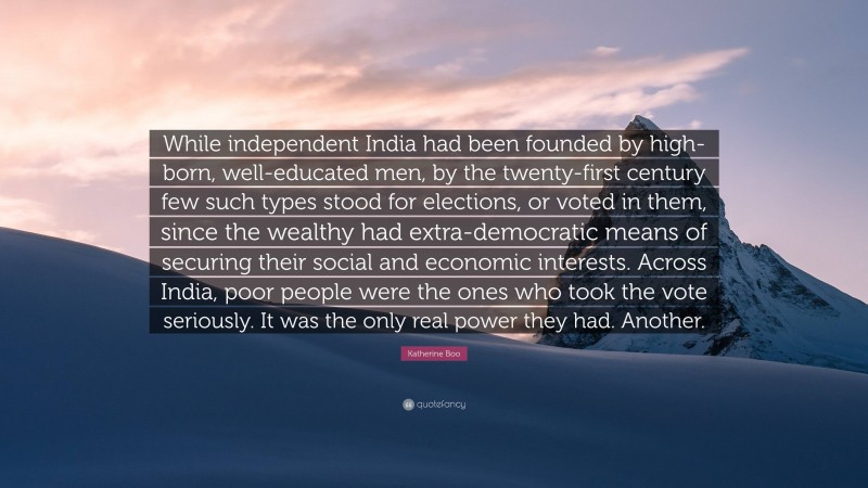 Katherine Boo Quote: “While independent India had been founded by high-born, well-educated men, by the twenty-first century few such types stood for elections, or voted in them, since the wealthy had extra-democratic means of securing their social and economic interests. Across India, poor people were the ones who took the vote seriously. It was the only real power they had. Another.”