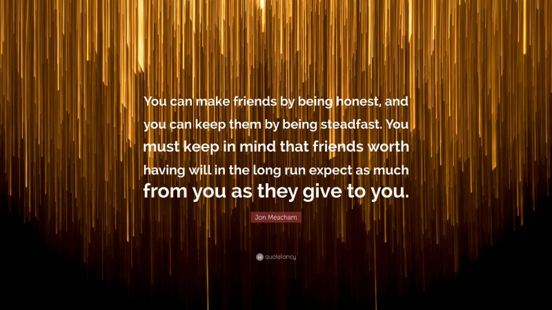 Jon Meacham Quote: “You can make friends by being honest, and you can keep them by being steadfast. You must keep in mind that friends worth having will in the long run expect as much from you as they give to you.”