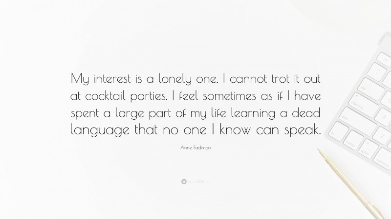 Anne Fadiman Quote: “My interest is a lonely one. I cannot trot it out at cocktail parties. I feel sometimes as if I have spent a large part of my life learning a dead language that no one I know can speak.”