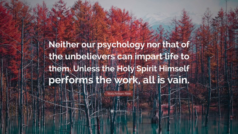 Watchman Nee Quote: “Neither our psychology nor that of the unbelievers can impart life to them. Unless the Holy Spirit Himself performs the work, all is vain.”