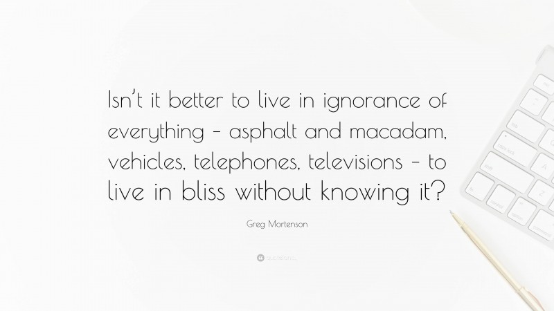 Greg Mortenson Quote: “Isn’t it better to live in ignorance of everything – asphalt and macadam, vehicles, telephones, televisions – to live in bliss without knowing it?”