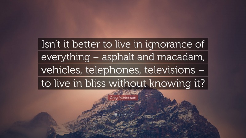 Greg Mortenson Quote: “Isn’t it better to live in ignorance of everything – asphalt and macadam, vehicles, telephones, televisions – to live in bliss without knowing it?”