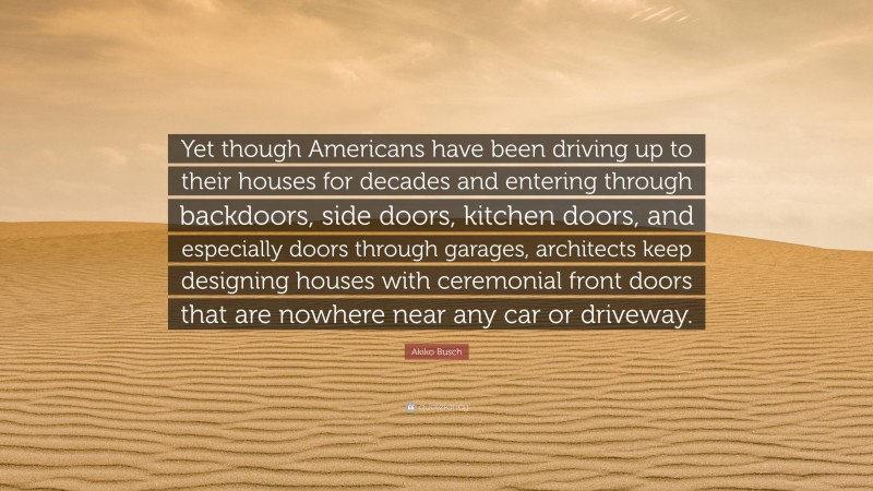 Akiko Busch Quote: “Yet though Americans have been driving up to their houses for decades and entering through backdoors, side doors, kitchen doors, and especially doors through garages, architects keep designing houses with ceremonial front doors that are nowhere near any car or driveway.”