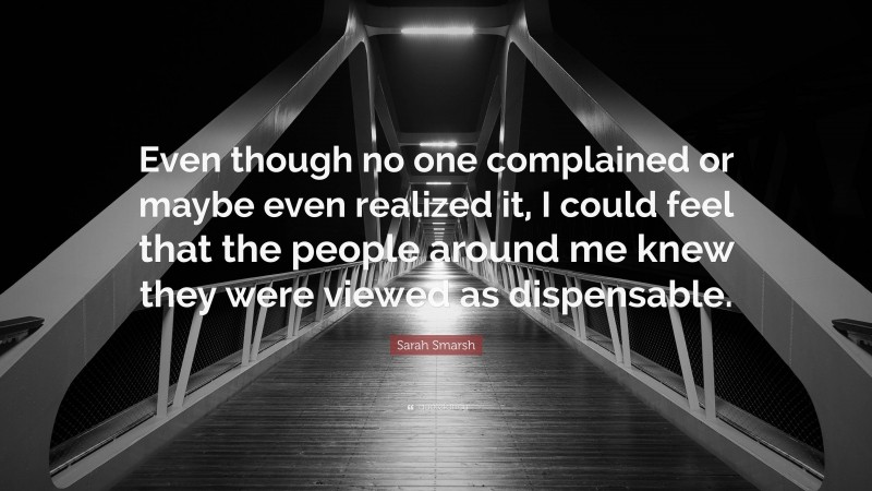 Sarah Smarsh Quote: “Even though no one complained or maybe even realized it, I could feel that the people around me knew they were viewed as dispensable.”