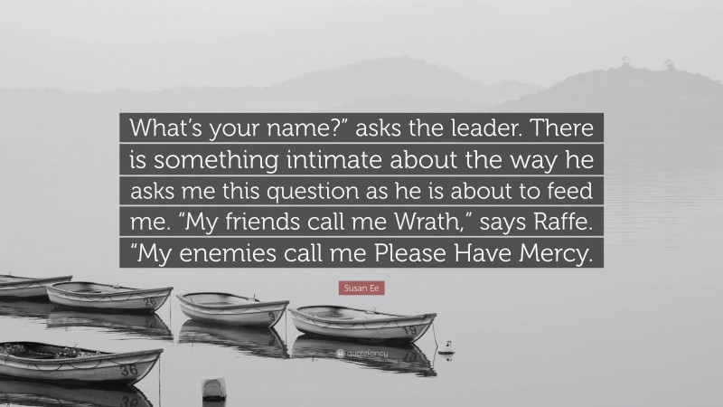 Susan Ee Quote: “What’s your name?” asks the leader. There is something intimate about the way he asks me this question as he is about to feed me. “My friends call me Wrath,” says Raffe. “My enemies call me Please Have Mercy.”