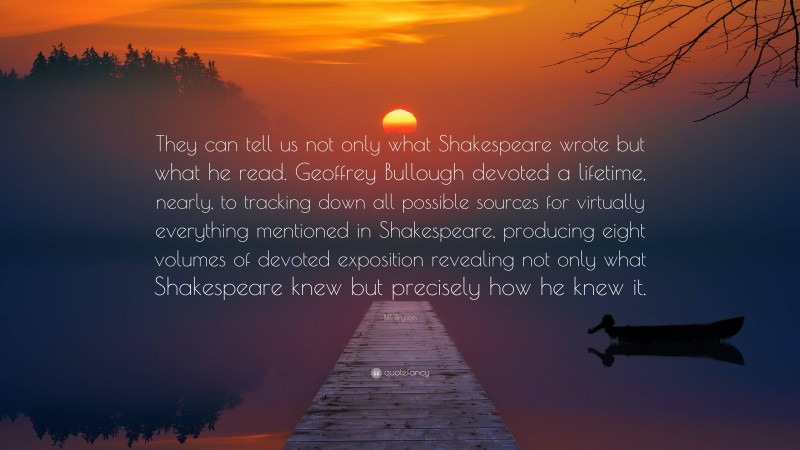 Bill Bryson Quote: “They can tell us not only what Shakespeare wrote but what he read. Geoffrey Bullough devoted a lifetime, nearly, to tracking down all possible sources for virtually everything mentioned in Shakespeare, producing eight volumes of devoted exposition revealing not only what Shakespeare knew but precisely how he knew it.”