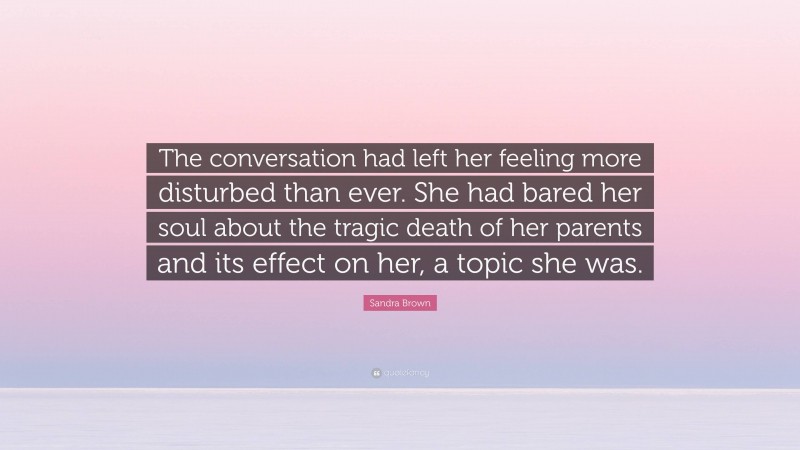 Sandra Brown Quote: “The conversation had left her feeling more disturbed than ever. She had bared her soul about the tragic death of her parents and its effect on her, a topic she was.”