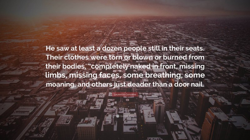 Laurence Gonzales Quote: “He saw at least a dozen people still in their seats. Their clothes were torn or blown or burned from their bodies, “completely naked in front, missing limbs, missing faces, some breathing, some moaning, and others just deader than a door nail.”