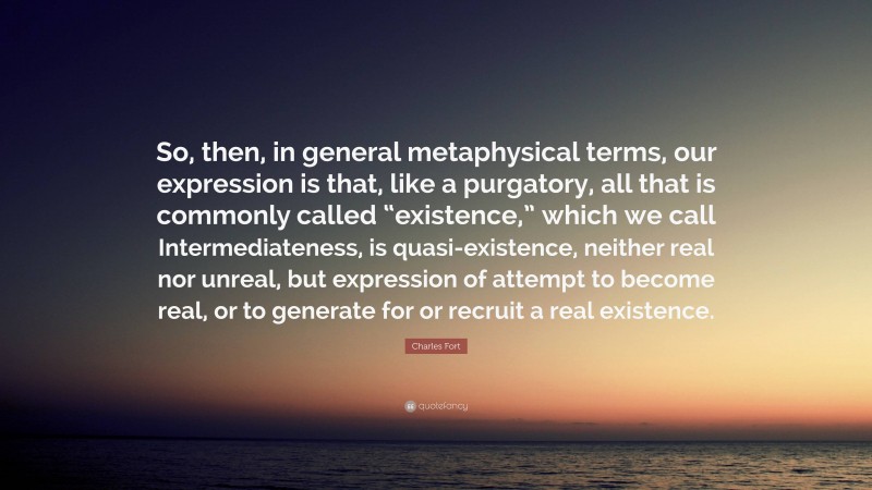 Charles Fort Quote: “So, then, in general metaphysical terms, our expression is that, like a purgatory, all that is commonly called “existence,” which we call Intermediateness, is quasi-existence, neither real nor unreal, but expression of attempt to become real, or to generate for or recruit a real existence.”