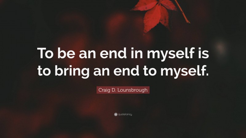 Craig D. Lounsbrough Quote: “To be an end in myself is to bring an end to myself.”