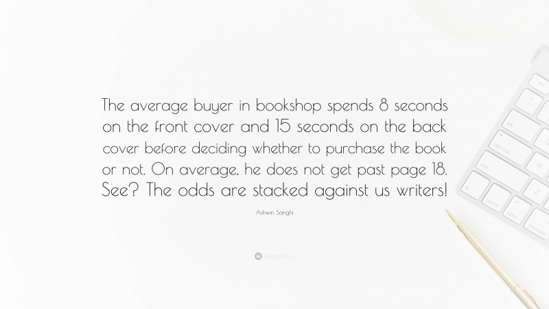 Ashwin Sanghi Quote: “The average buyer in bookshop spends 8 seconds on the front cover and 15 seconds on the back cover before deciding whether to purchase the book or not. On average, he does not get past page 18. See? The odds are stacked against us writers!”