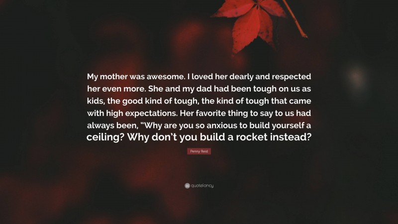 Penny Reid Quote: “My mother was awesome. I loved her dearly and respected her even more. She and my dad had been tough on us as kids, the good kind of tough, the kind of tough that came with high expectations. Her favorite thing to say to us had always been, “Why are you so anxious to build yourself a ceiling? Why don’t you build a rocket instead?”