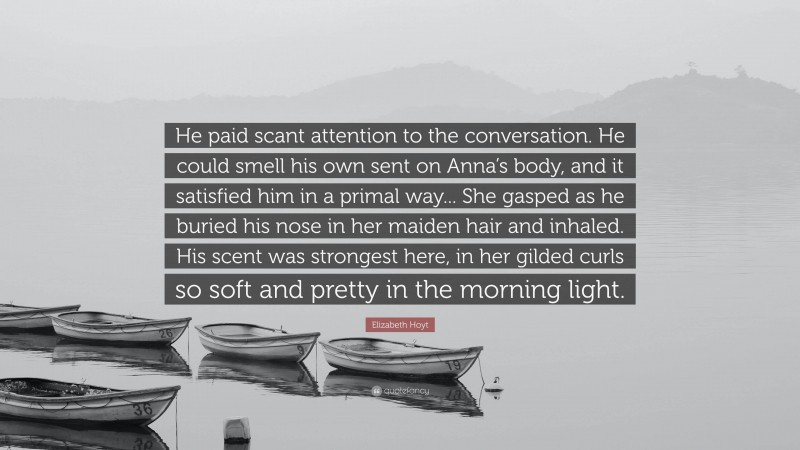 Elizabeth Hoyt Quote: “He paid scant attention to the conversation. He could smell his own sent on Anna’s body, and it satisfied him in a primal way... She gasped as he buried his nose in her maiden hair and inhaled. His scent was strongest here, in her gilded curls so soft and pretty in the morning light.”