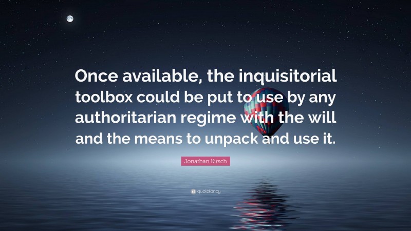 Jonathan Kirsch Quote: “Once available, the inquisitorial toolbox could be put to use by any authoritarian regime with the will and the means to unpack and use it.”