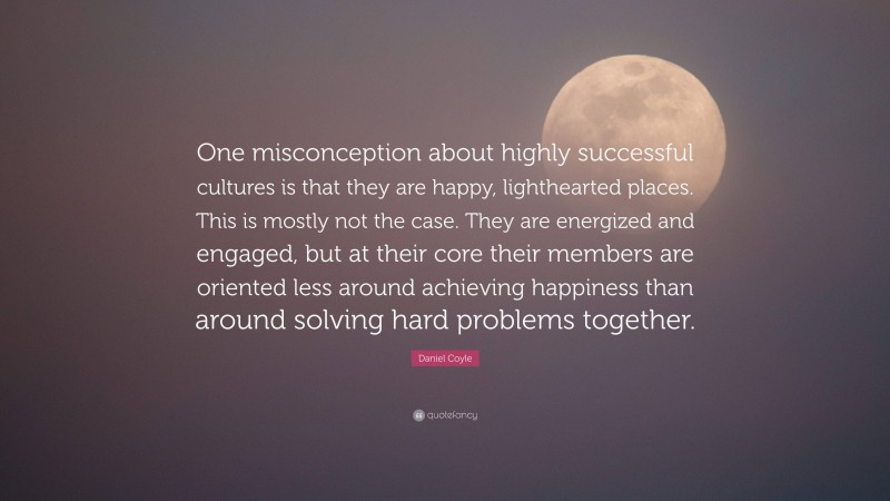 Daniel Coyle Quote: “One misconception about highly successful cultures is that they are happy, lighthearted places. This is mostly not the case. They are energized and engaged, but at their core their members are oriented less around achieving happiness than around solving hard problems together.”