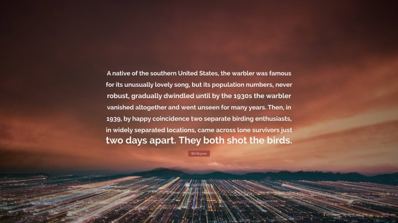 Bill Bryson Quote: “A native of the southern United States, the warbler was famous for its unusually lovely song, but its population numbers, never robust, gradually dwindled until by the 1930s the warbler vanished altogether and went unseen for many years. Then, in 1939, by happy coincidence two separate birding enthusiasts, in widely separated locations, came across lone survivors just two days apart. They both shot the birds.”