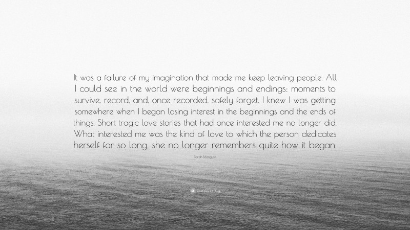 Sarah Manguso Quote: “It was a failure of my imagination that made me keep leaving people. All I could see in the world were beginnings and endings: moments to survive, record, and, once recorded, safely forget. I knew I was getting somewhere when I began losing interest in the beginnings and the ends of things. Short tragic love stories that had once interested me no longer did. What interested me was the kind of love to which the person dedicates herself for so long, she no longer remembers quite how it began.”