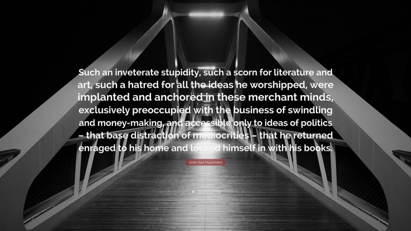 Joris-Karl Huysmans Quote: “Such an inveterate stupidity, such a scorn for literature and art, such a hatred for all the ideas he worshipped, were implanted and anchored in these merchant minds, exclusively preoccupied with the business of swindling and money-making, and accessible only to ideas of politics – that base distraction of mediocrities – that he returned enraged to his home and locked himself in with his books.”