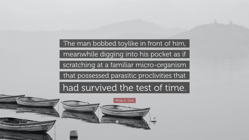 Philip K. Dick Quote: “The man bobbed toylike in front of him, meanwhile digging into his pocket as if scratching at a familiar micro-organism that possessed parasitic proclivities that had survived the test of time.”