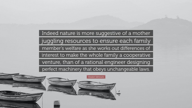 Elisabet Sahtouris Quote: “Indeed nature is more suggestive of a mother juggling resources to ensure each family member’s welfare as she works out differences of interest to make the whole family a cooperative venture, than of a rational engineer designing perfect machinery that obeys unchangeable laws.”