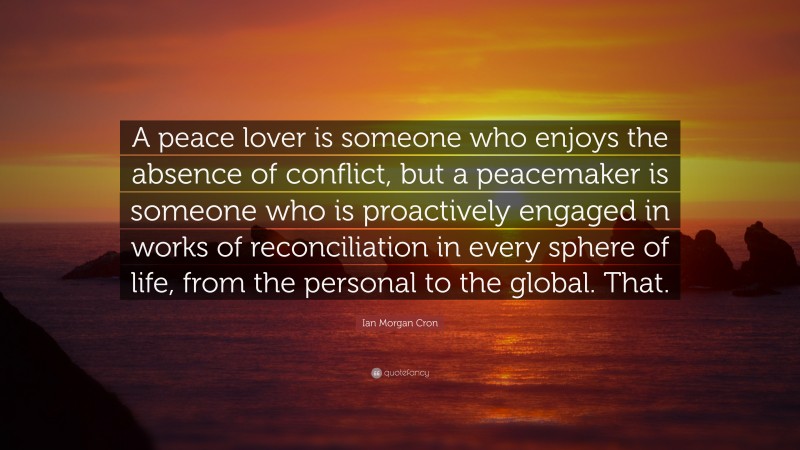 Ian Morgan Cron Quote: “A peace lover is someone who enjoys the absence of conflict, but a peacemaker is someone who is proactively engaged in works of reconciliation in every sphere of life, from the personal to the global. That.”