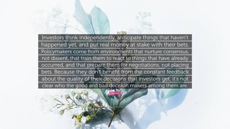 Ray Dalio Quote: “Investors think independently, anticipate things that haven’t happened yet, and put real money at stake with their bets. Policymakers come from environments that nurture consensus, not dissent, that train them to react to things that have already occurred, and that prepare them for negotiations, not placing bets. Because they don’t benefit from the constant feedback about the quality of their decisions that investors get, it’s not clear who the good and bad decision makers among them are.”