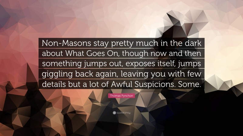 Thomas Pynchon Quote: “Non-Masons stay pretty much in the dark about What Goes On, though now and then something jumps out, exposes itself, jumps giggling back again, leaving you with few details but a lot of Awful Suspicions. Some.”