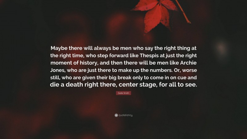 Zadie Smith Quote: “Maybe there will always be men who say the right thing at the right time, who step forward like Thespis at just the right moment of history, and then there will be men like Archie Jones, who are just there to make up the numbers. Or, worse still, who are given their big break only to come in on cue and die a death right there, center stage, for all to see.”