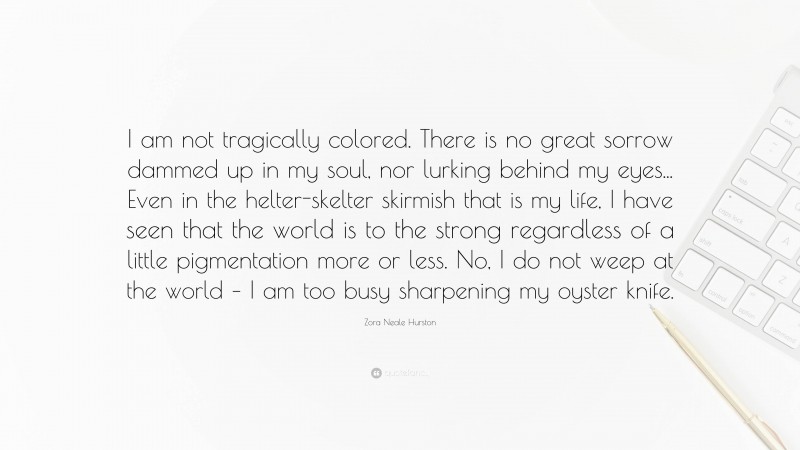 Zora Neale Hurston Quote: “I am not tragically colored. There is no great sorrow dammed up in my soul, nor lurking behind my eyes... Even in the helter-skelter skirmish that is my life, I have seen that the world is to the strong regardless of a little pigmentation more or less. No, I do not weep at the world – I am too busy sharpening my oyster knife.”