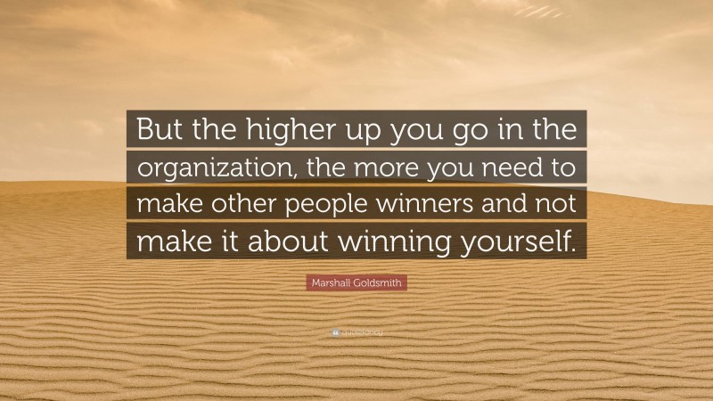 Marshall Goldsmith Quote: “But the higher up you go in the organization, the more you need to make other people winners and not make it about winning yourself.”