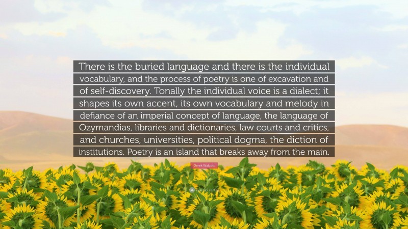 Derek Walcott Quote: “There is the buried language and there is the individual vocabulary, and the process of poetry is one of excavation and of self-discovery. Tonally the individual voice is a dialect; it shapes its own accent, its own vocabulary and melody in defiance of an imperial concept of language, the language of Ozymandias, libraries and dictionaries, law courts and critics, and churches, universities, political dogma, the diction of institutions. Poetry is an island that breaks away from the main.”