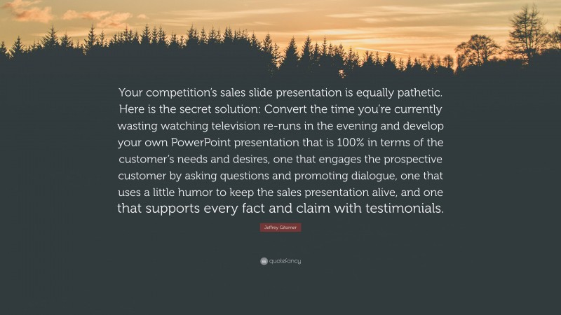 Jeffrey Gitomer Quote: “Your competition’s sales slide presentation is equally pathetic. Here is the secret solution: Convert the time you’re currently wasting watching television re-runs in the evening and develop your own PowerPoint presentation that is 100% in terms of the customer’s needs and desires, one that engages the prospective customer by asking questions and promoting dialogue, one that uses a little humor to keep the sales presentation alive, and one that supports every fact and claim with testimonials.”