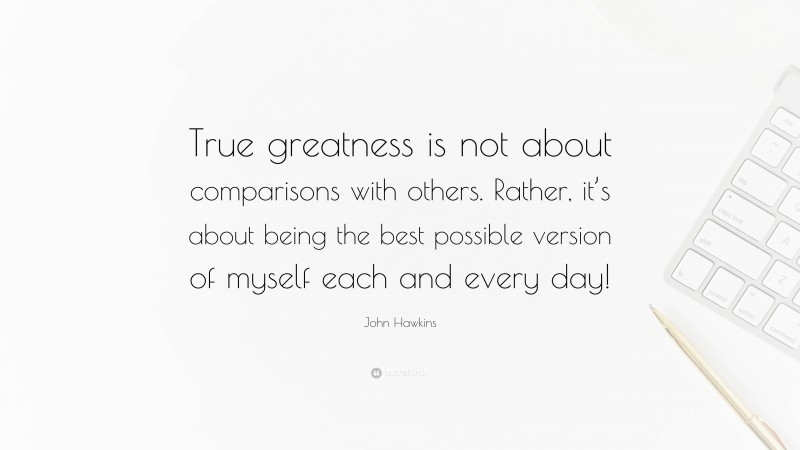 John Hawkins Quote: “True greatness is not about comparisons with others. Rather, it’s about being the best possible version of myself each and every day!”